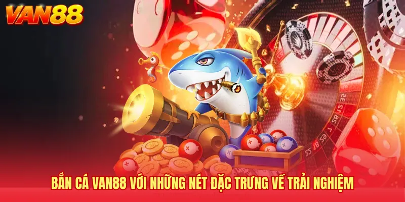 Bắn cá VAN88 với những nét đặc trưng về trải nghiệm